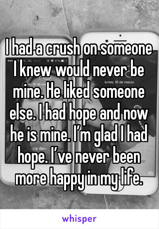 I had a crush on someone I knew would never be mine. He liked someone else. I had hope and now he is mine. I’m glad I had hope. I’ve never been more happy in my life. 