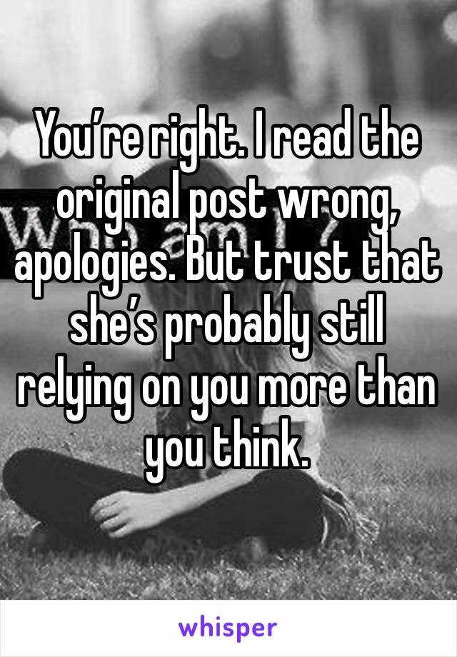 You’re right. I read the original post wrong, apologies. But trust that she’s probably still relying on you more than you think.