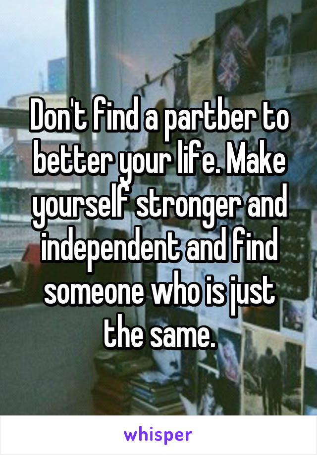 Don't find a partber to better your life. Make yourself stronger and independent and find someone who is just the same.