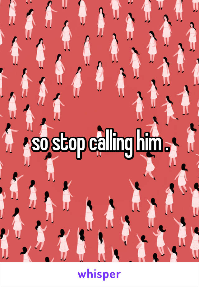 so stop calling him .