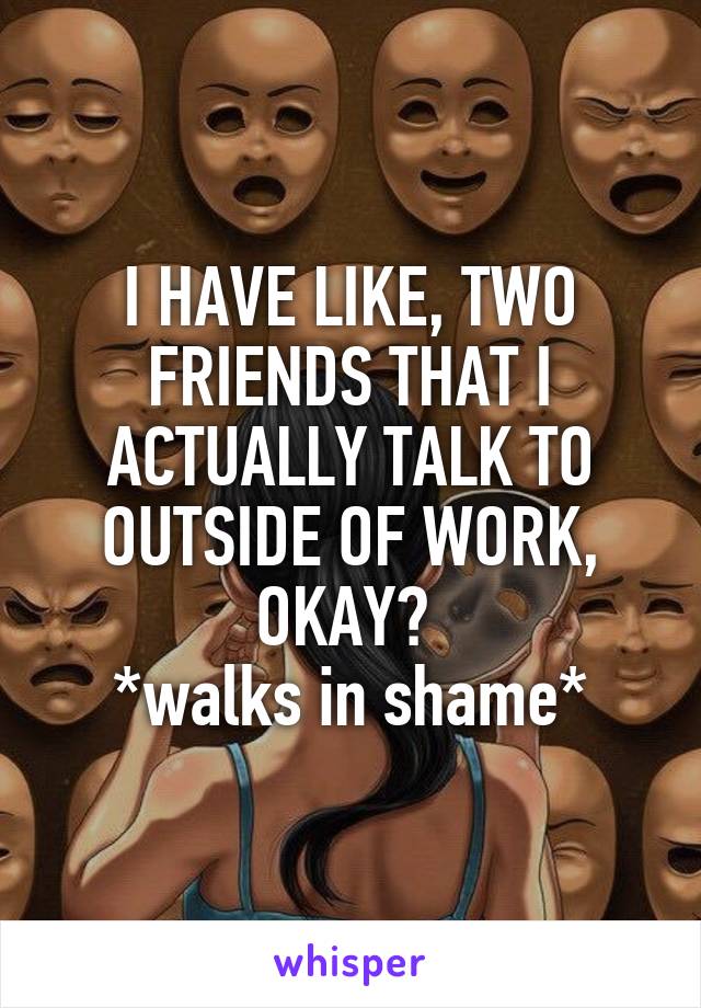 I HAVE LIKE, TWO FRIENDS THAT I ACTUALLY TALK TO OUTSIDE OF WORK, OKAY? 
*walks in shame*