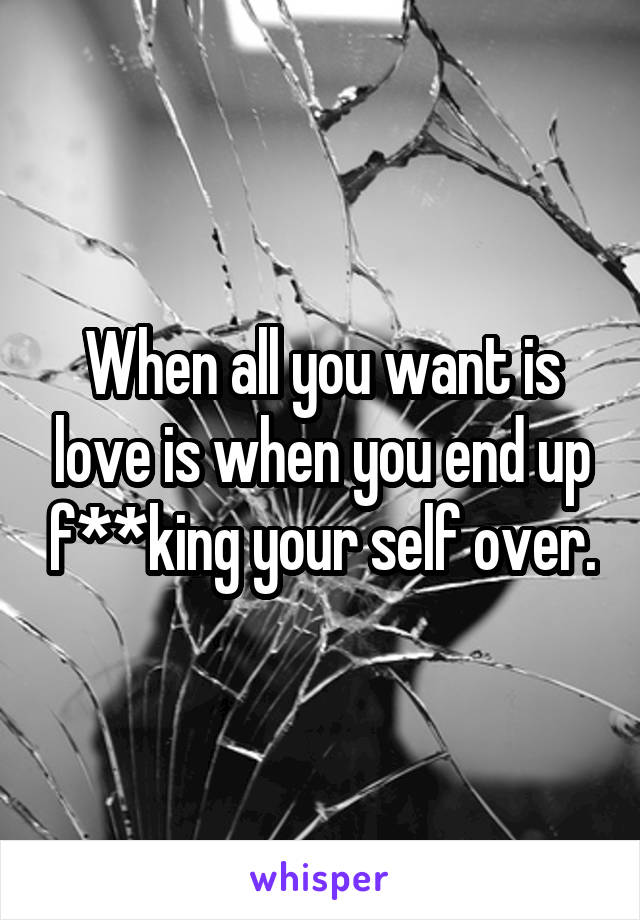 When all you want is love is when you end up f**king your self over.