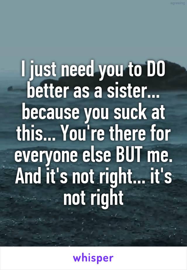 I just need you to DO better as a sister... because you suck at this... You're there for everyone else BUT me. And it's not right... it's not right