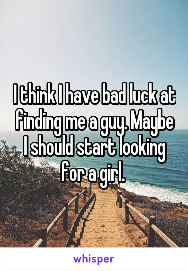 I think I have bad luck at finding me a guy. Maybe I should start looking for a girl. 