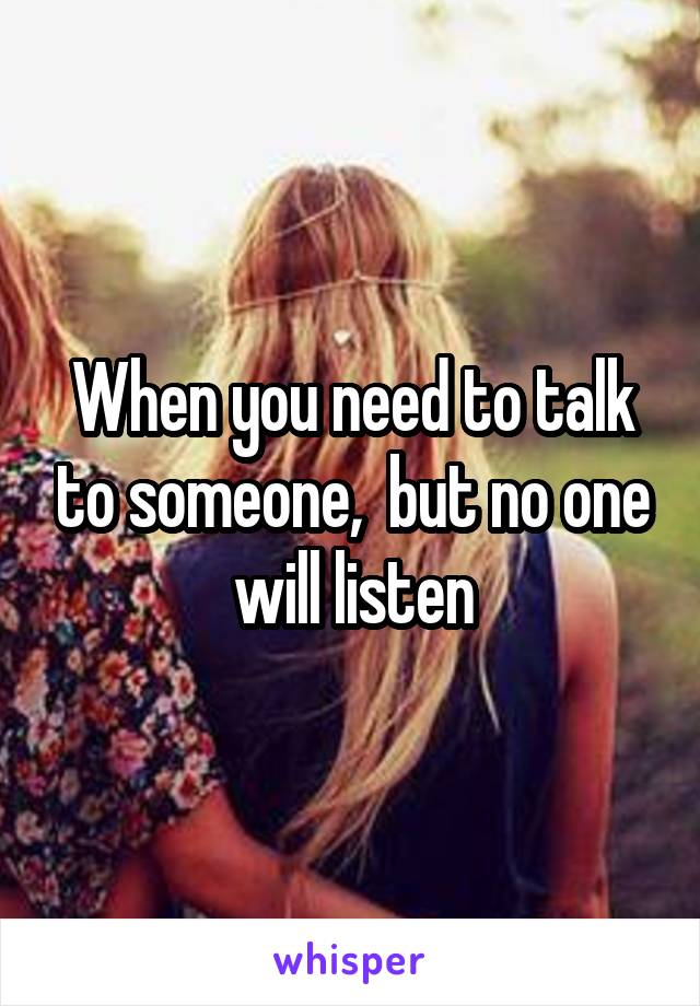 When you need to talk to someone,  but no one will listen