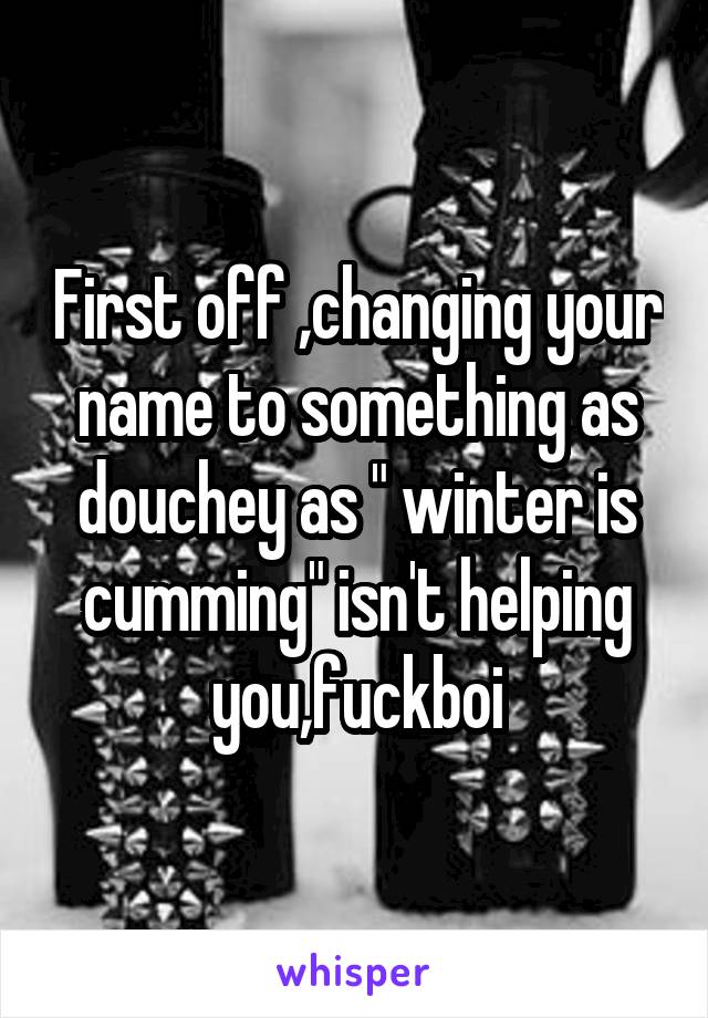 First off ,changing your name to something as douchey as " winter is cumming" isn't helping you,fuckboi