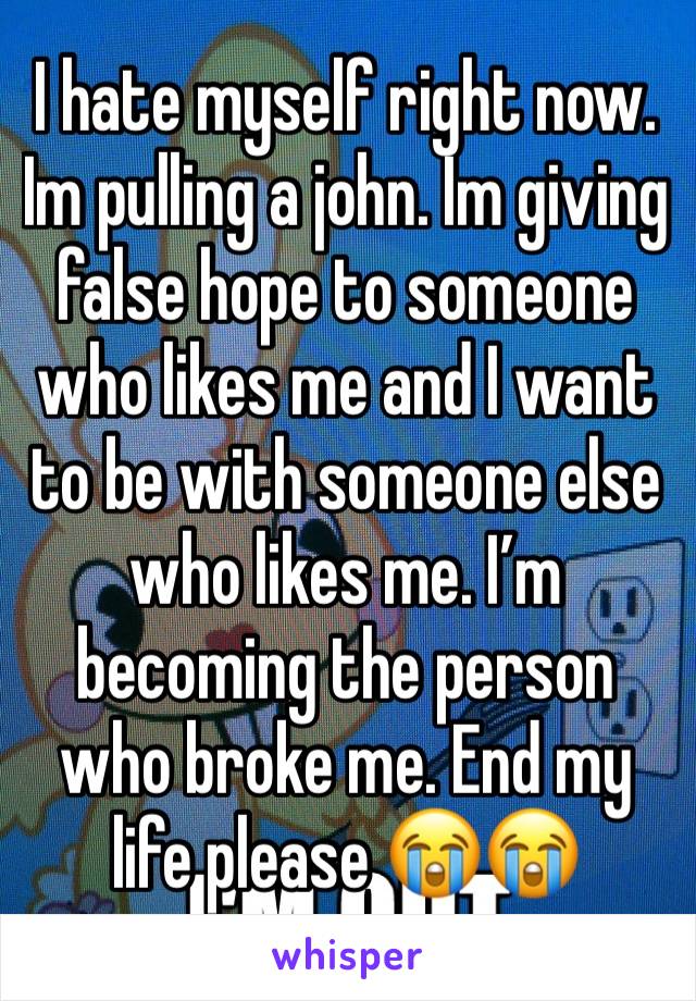 I hate myself right now. Im pulling a john. Im giving false hope to someone who likes me and I want to be with someone else who likes me. I’m becoming the person who broke me. End my life please 😭😭