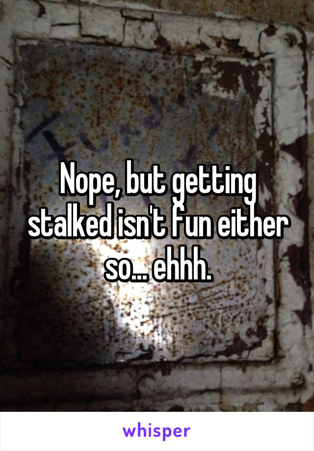 Nope, but getting stalked isn't fun either so... ehhh.