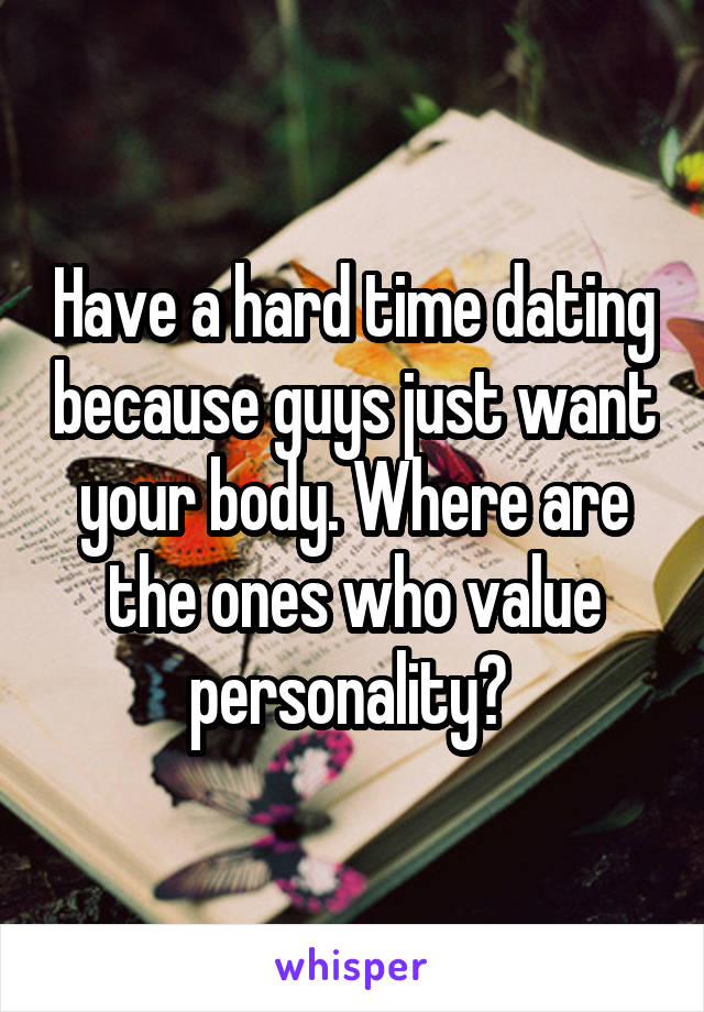 Have a hard time dating because guys just want your body. Where are the ones who value personality? 