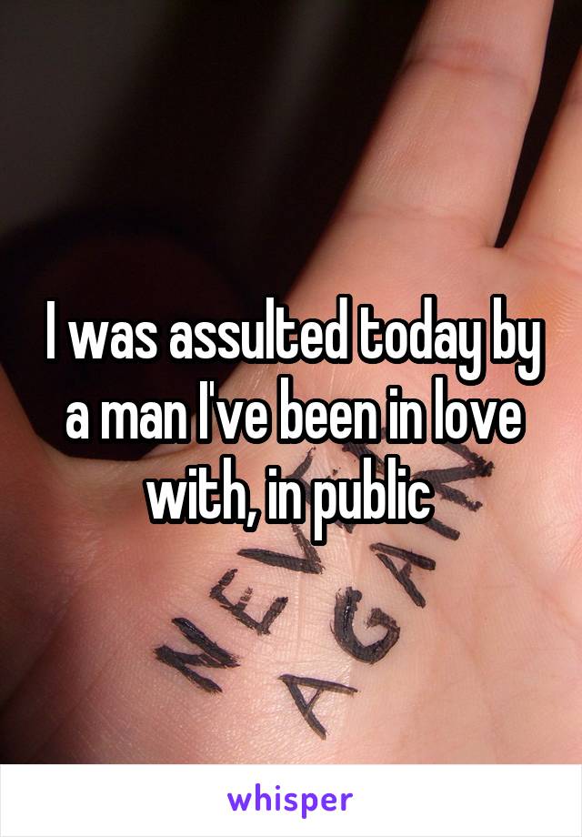 I was assulted today by a man I've been in love with, in public 