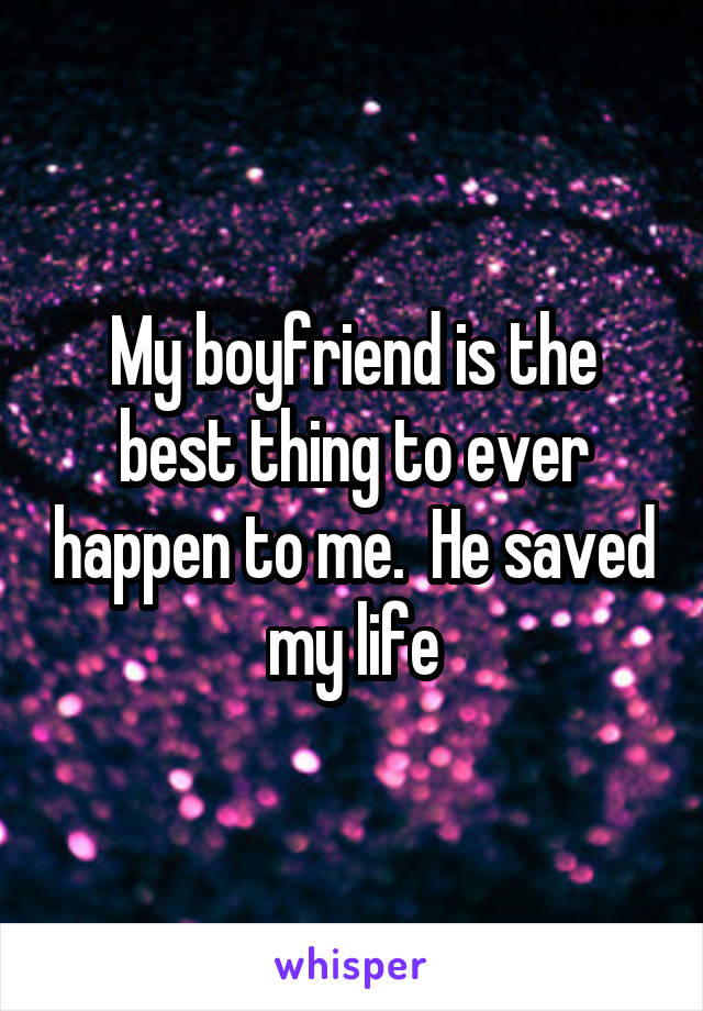 My boyfriend is the best thing to ever happen to me.  He saved my life
