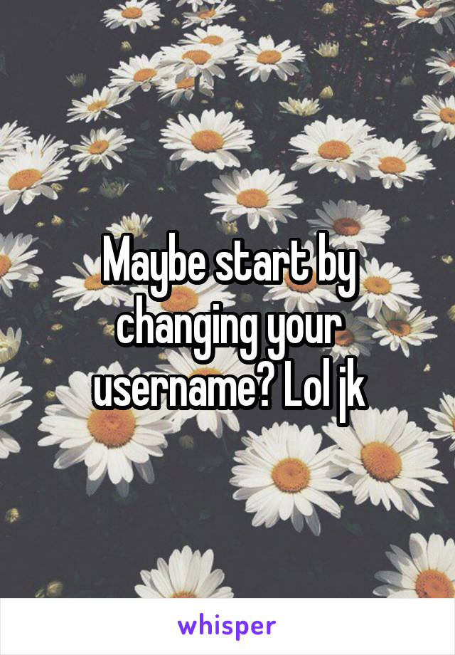 Maybe start by changing your username? Lol jk