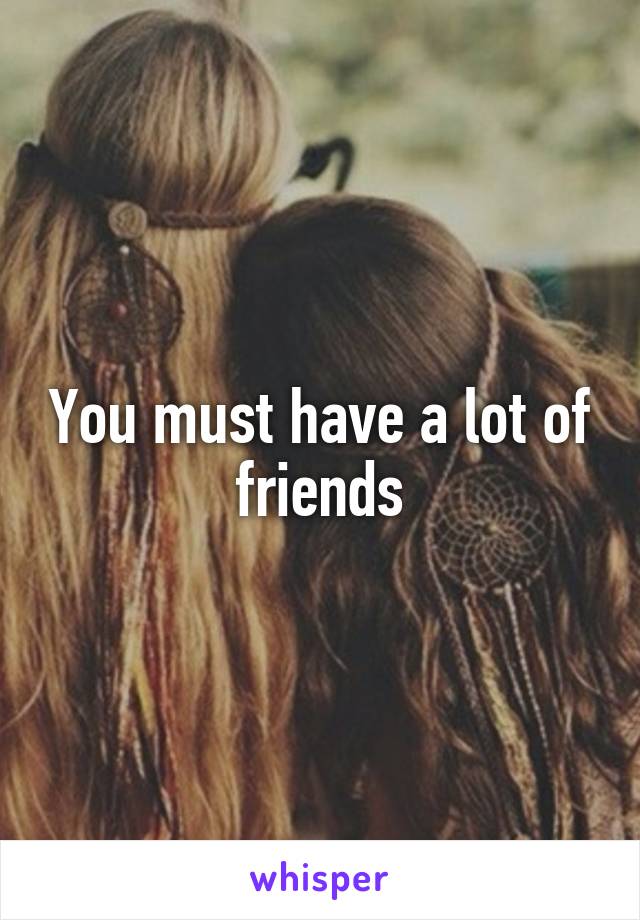 You must have a lot of friends