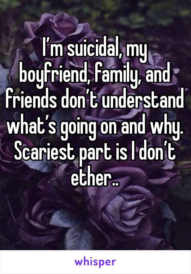 I’m suicidal, my boyfriend, family, and friends don’t understand what’s going on and why. Scariest part is I don’t ether..