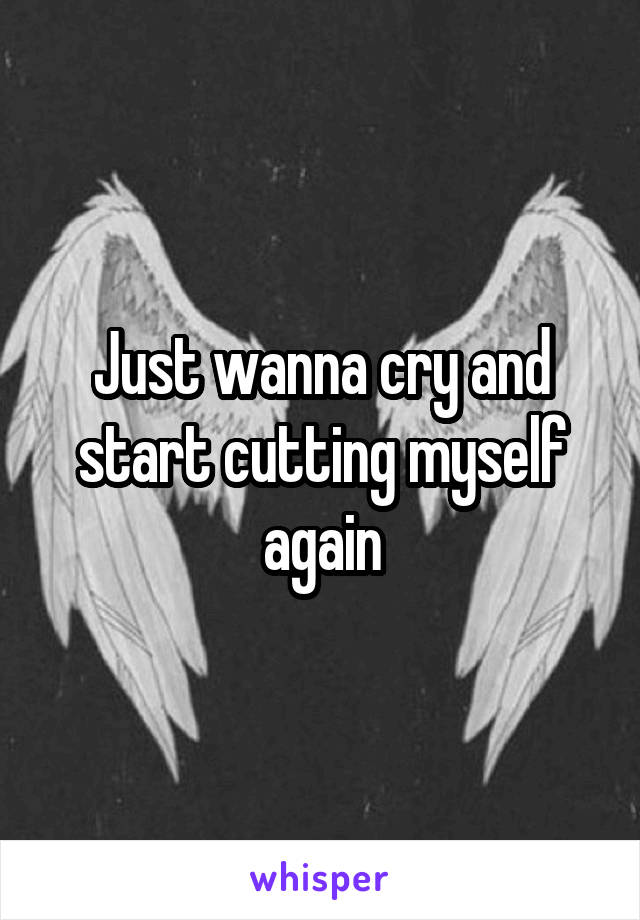 Just wanna cry and start cutting myself again