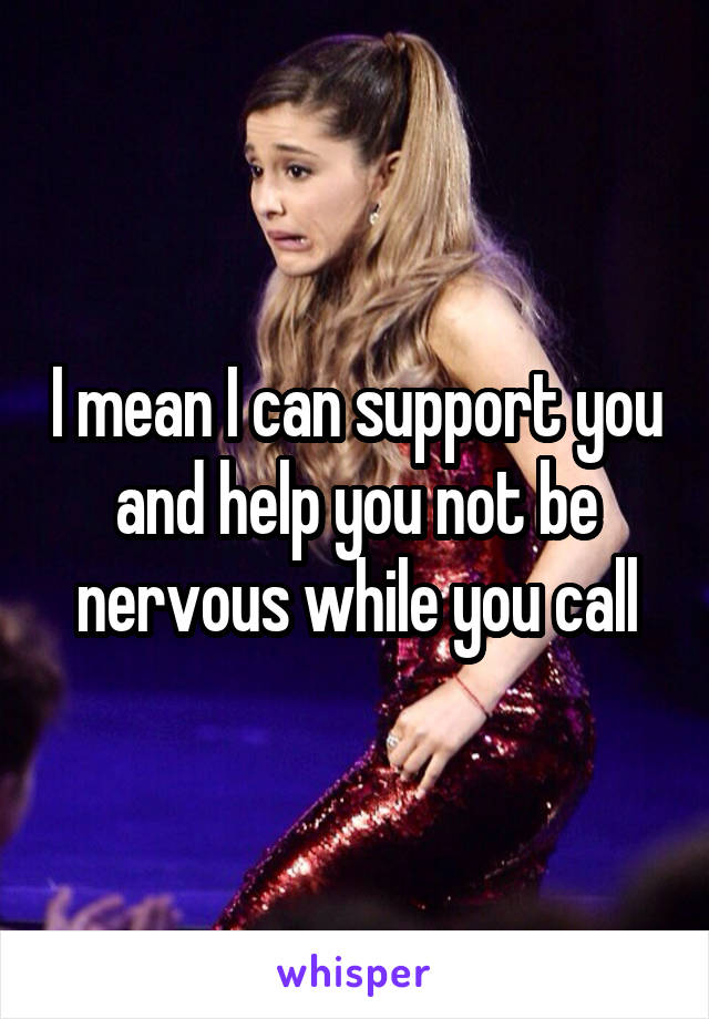 I mean I can support you and help you not be nervous while you call
