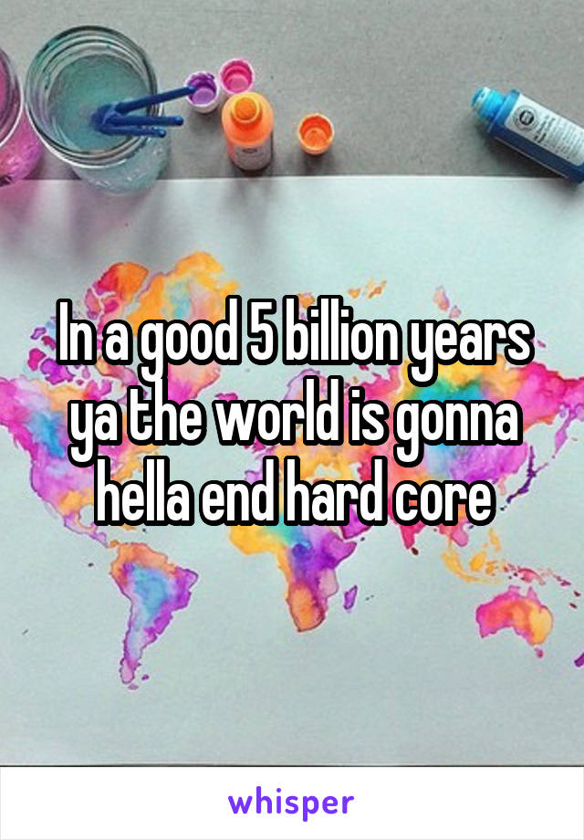 In a good 5 billion years ya the world is gonna hella end hard core