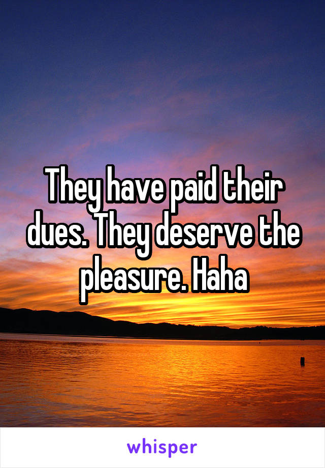 They have paid their dues. They deserve the pleasure. Haha