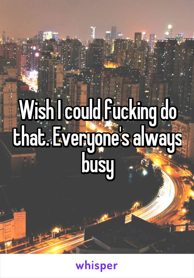 Wish I could fucking do that. Everyone's always busy