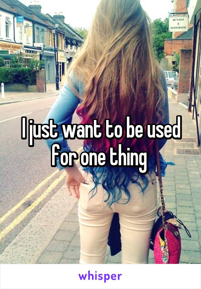 I just want to be used for one thing 