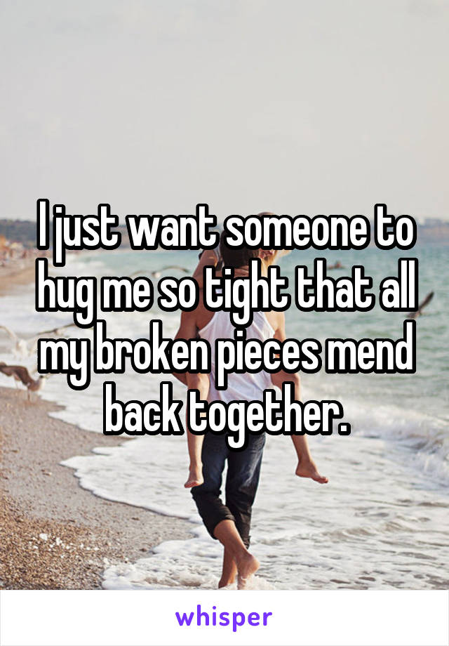 I just want someone to hug me so tight that all my broken pieces mend back together.