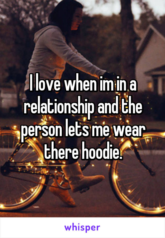 I love when im in a relationship and the person lets me wear there hoodie.