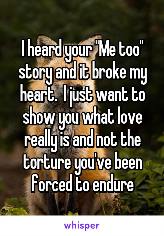 I heard your "Me too" story and it broke my heart.  I just want to show you what love really is and not the torture you've been forced to endure