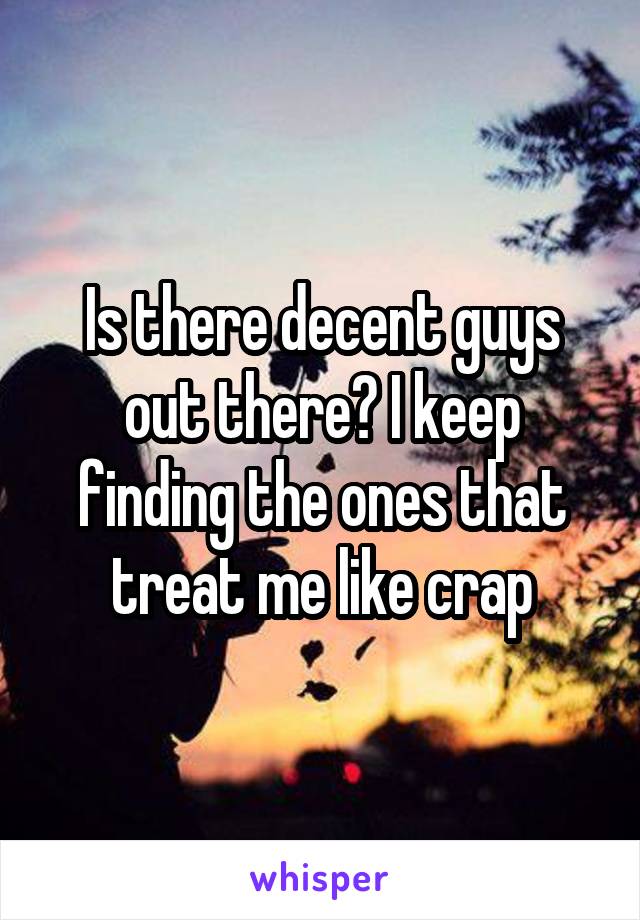 Is there decent guys out there? I keep finding the ones that treat me like crap