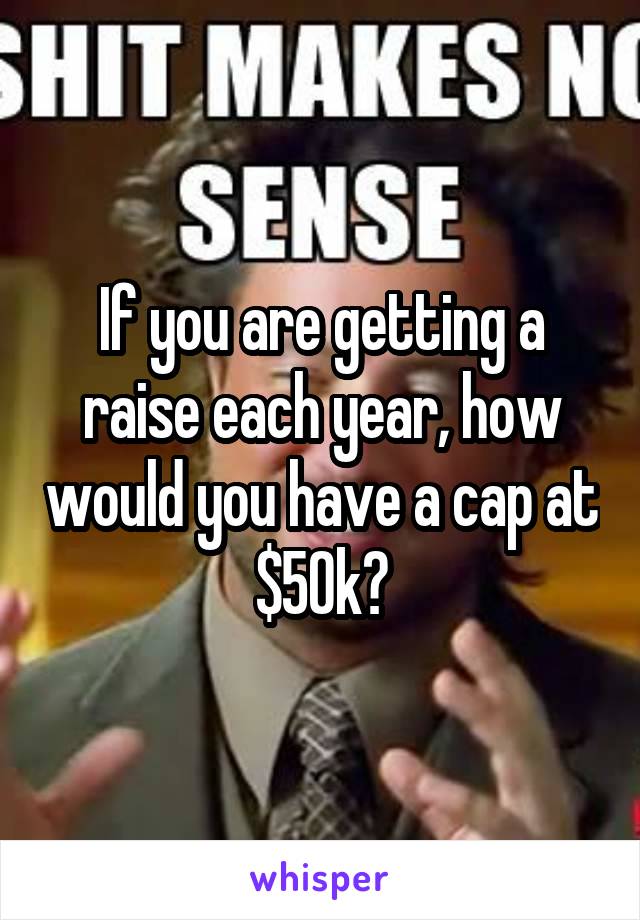 If you are getting a raise each year, how would you have a cap at $50k?