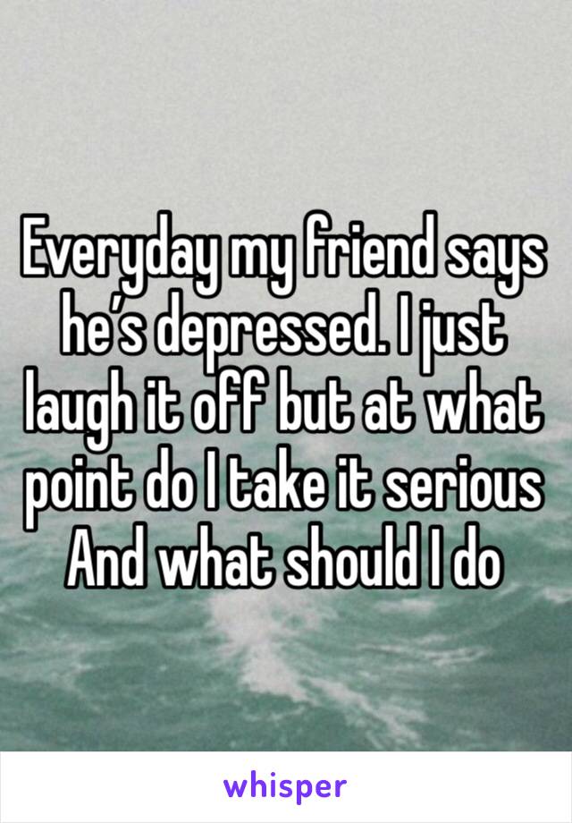 Everyday my friend says he’s depressed. I just laugh it off but at what point do I take it serious And what should I do