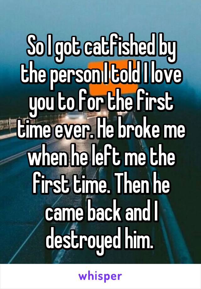 So I got catfished by the person I told I love you to for the first time ever. He broke me when he left me the first time. Then he came back and I destroyed him. 