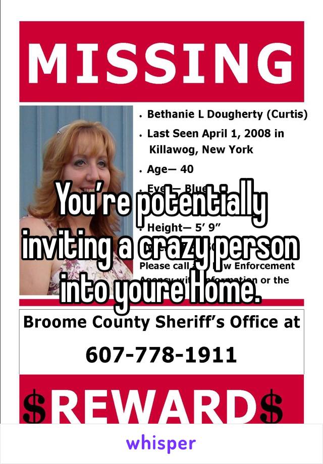 You’re potentially inviting a crazy person into youre Home. 