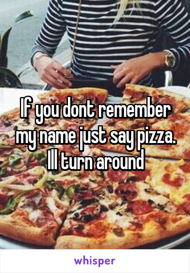 If you dont remember my name just say pizza. Ill turn around