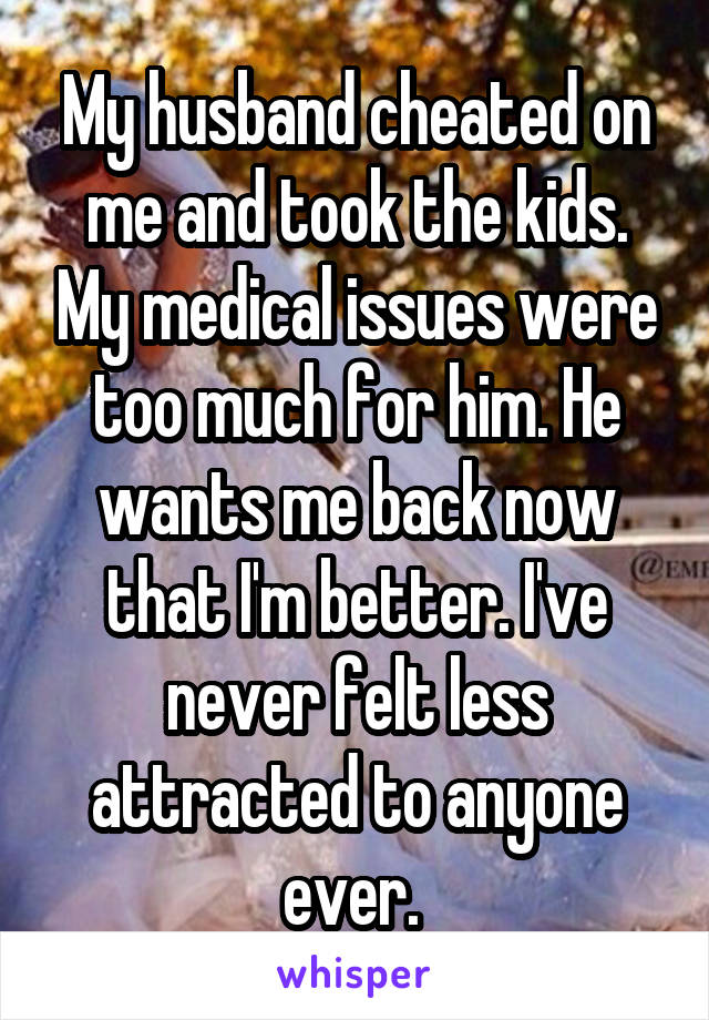 My husband cheated on me and took the kids. My medical issues were too much for him. He wants me back now that I'm better. I've never felt less attracted to anyone ever. 