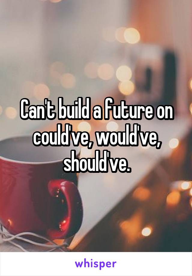 Can't build a future on could've, would've, should've.