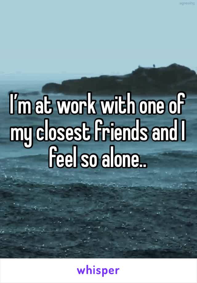 I’m at work with one of my closest friends and I feel so alone..