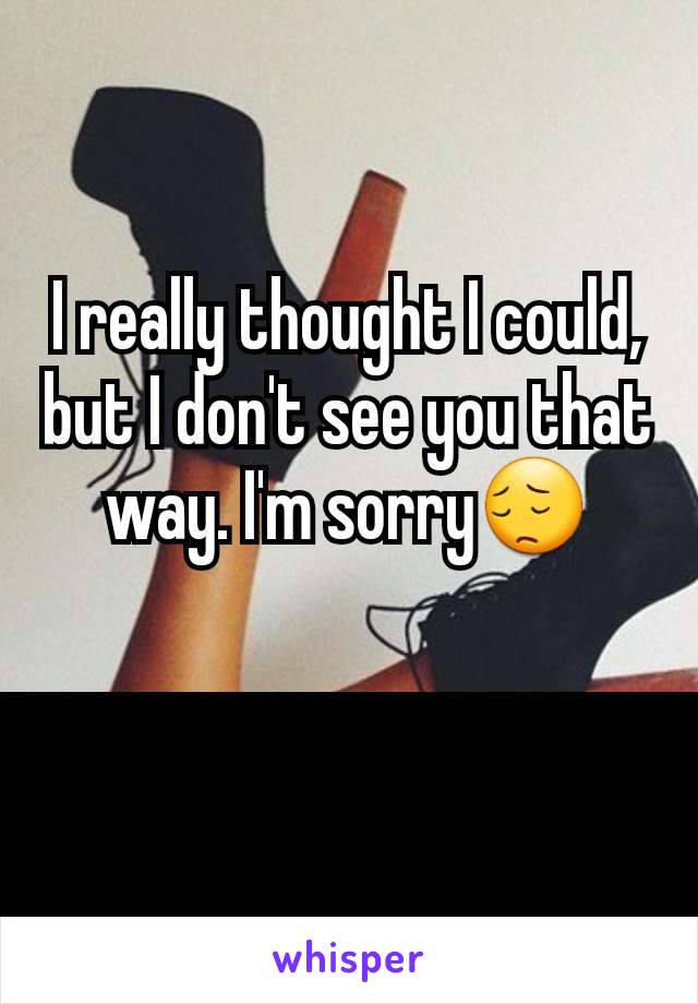 I really thought I could, but I don't see you that way. I'm sorry😔