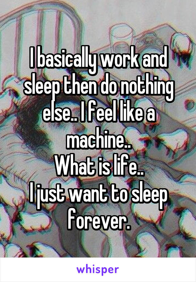 I basically work and sleep then do nothing else.. I feel like a machine..
What is life..
I just want to sleep forever.