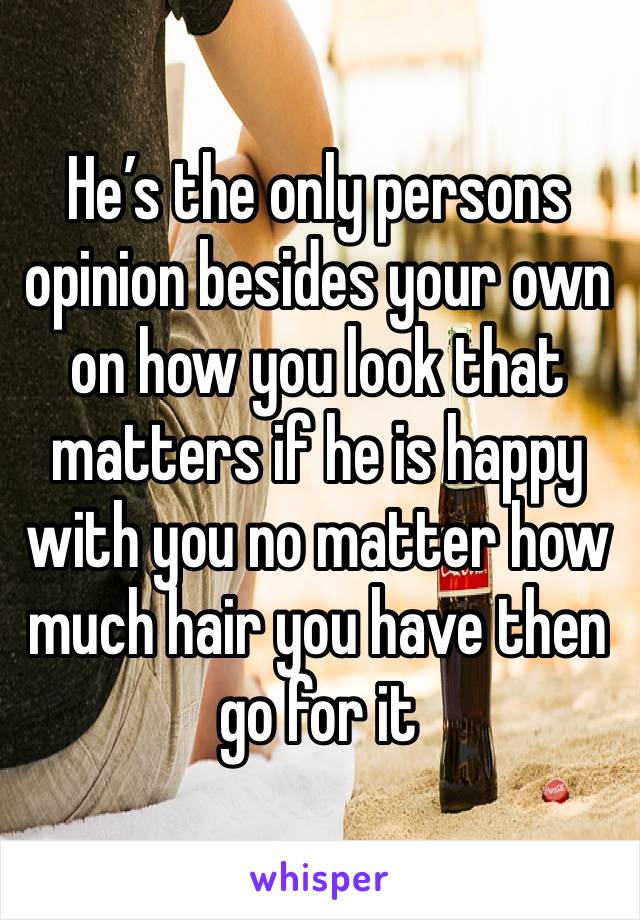 He’s the only persons opinion besides your own on how you look that matters if he is happy with you no matter how much hair you have then go for it 