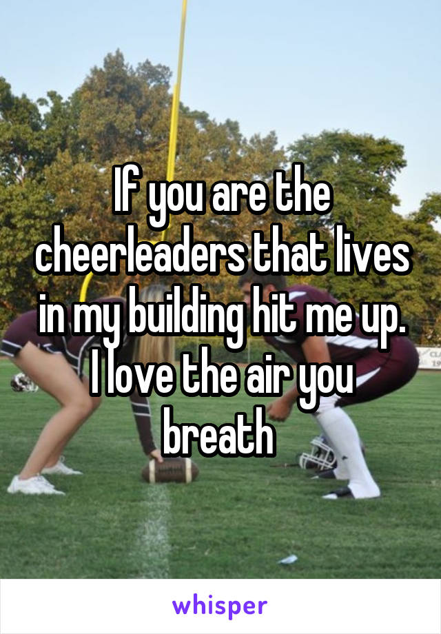 If you are the cheerleaders that lives in my building hit me up.
I love the air you breath 