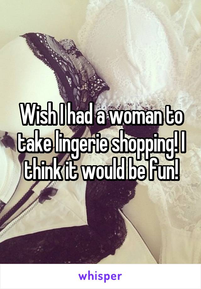 Wish I had a woman to take lingerie shopping! I think it would be fun!