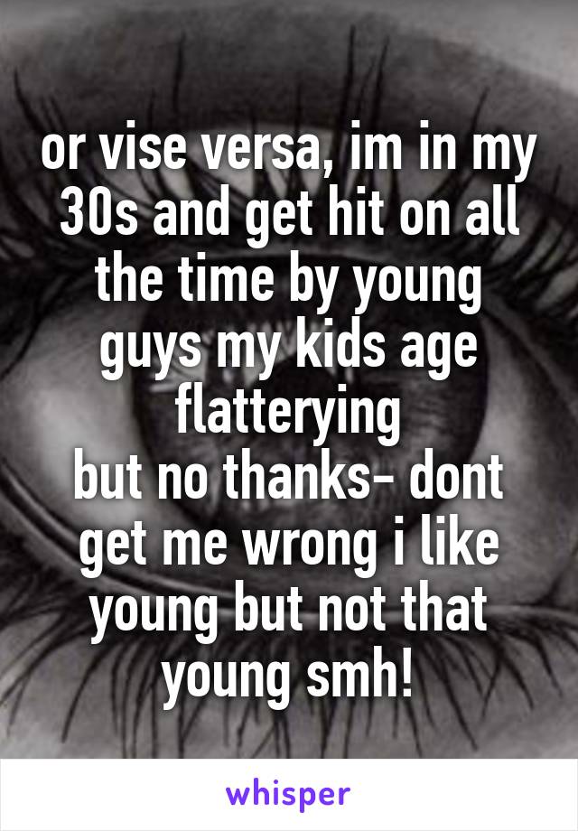 or vise versa, im in my 30s and get hit on all the time by young guys my kids age
flatterying
but no thanks- dont get me wrong i like young but not that young smh!