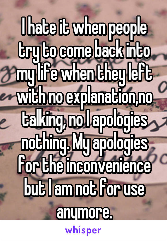 I hate it when people try to come back into my life when they left with no explanation,no talking, no I apologies nothing. My apologies for the inconvenience but I am not for use anymore.