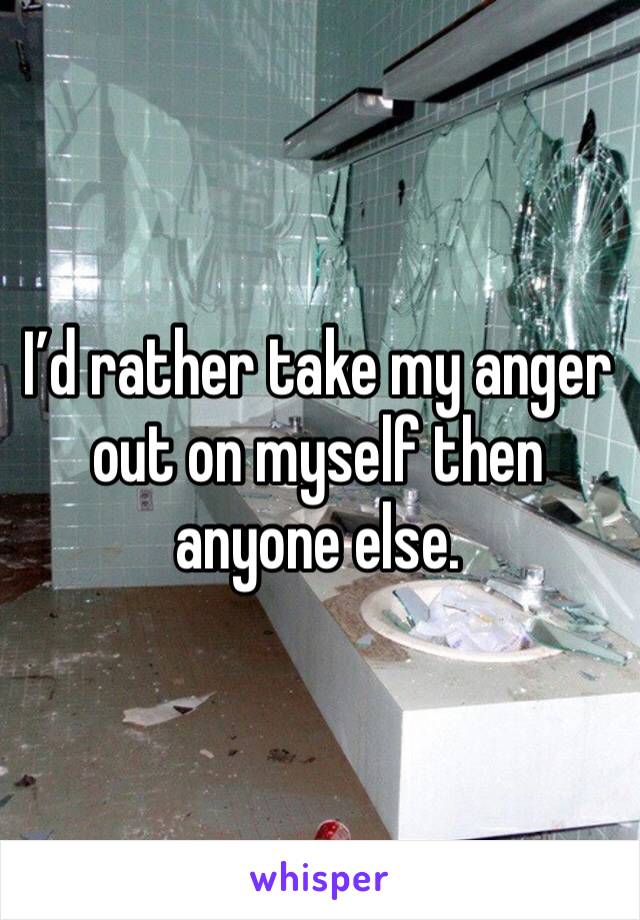 I’d rather take my anger out on myself then anyone else.
