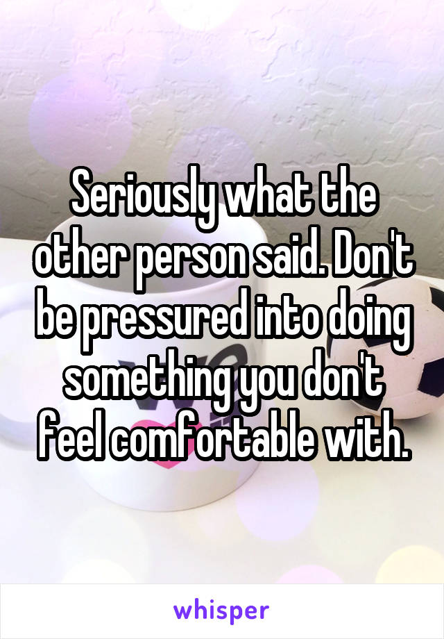 Seriously what the other person said. Don't be pressured into doing something you don't feel comfortable with.