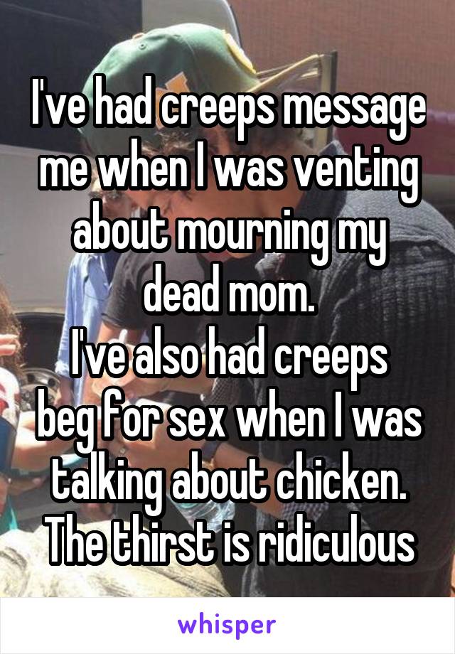 I've had creeps message me when I was venting about mourning my dead mom.
I've also had creeps beg for sex when I was talking about chicken.
The thirst is ridiculous