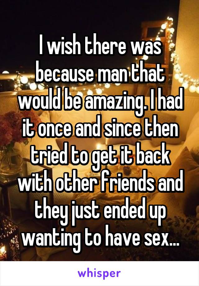 I wish there was because man that would be amazing. I had it once and since then tried to get it back with other friends and they just ended up wanting to have sex...