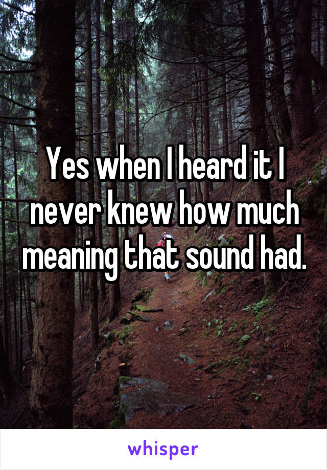 Yes when I heard it I never knew how much meaning that sound had. 