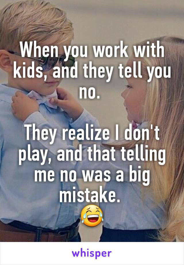 When you work with kids, and they tell you no. 

They realize I don't play, and that telling me no was a big mistake. 
😂