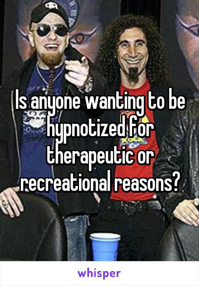 Is anyone wanting to be hypnotized for therapeutic or recreational reasons?